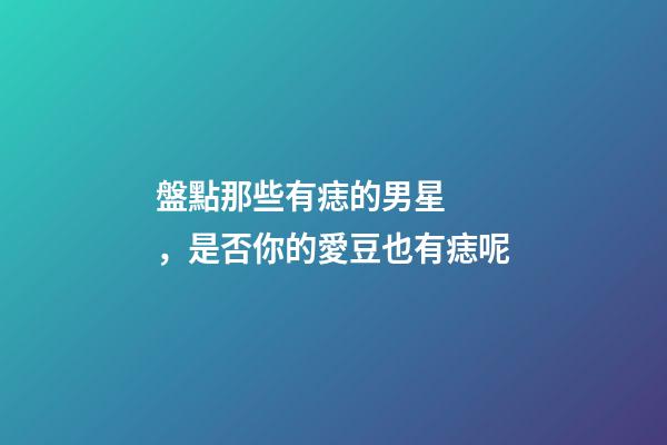 盤點那些有痣的男星，是否你的愛豆也有痣呢